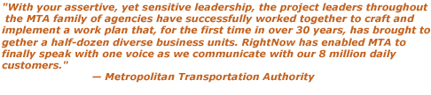 With your assertive, yet sensitive leadership, the project leaders throughout the MTA family of agencies have successfully worked together to craft and implement a work plan that, for the first time in over 30 years, has brought together a half-dozen diverse business units. RightNow has enabled MTA to finally speak with one voice as we communicate with our 8 million daily customers. - Metropolitan Transportation Authority